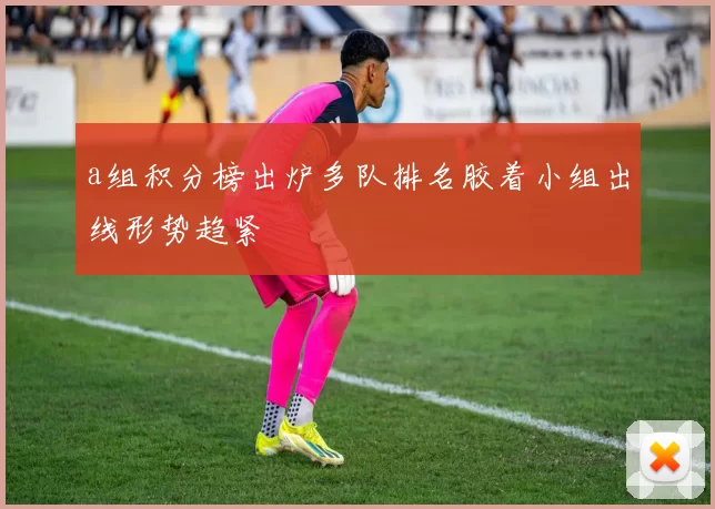 a组积分榜出炉多队排名胶着小组出线形势趋紧