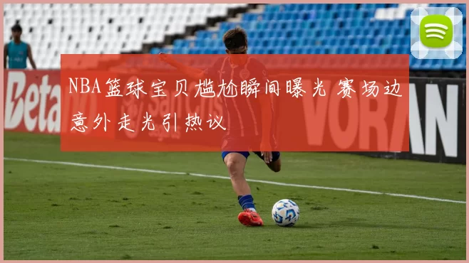 NBA篮球宝贝尴尬瞬间曝光 赛场边意外走光引热议