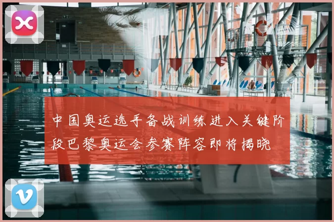 中国奥运选手备战训练进入关键阶段巴黎奥运会参赛阵容即将揭晓