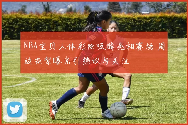 NBA宝贝人体彩绘吸睛亮相赛场 周边花絮曝光引热议与关注