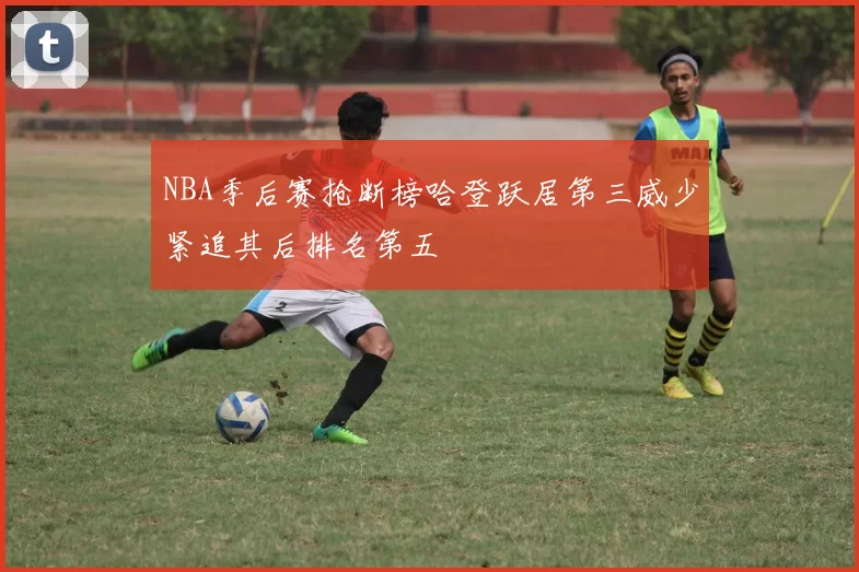 NBA季后赛抢断榜哈登跃居第三威少紧追其后排名第五