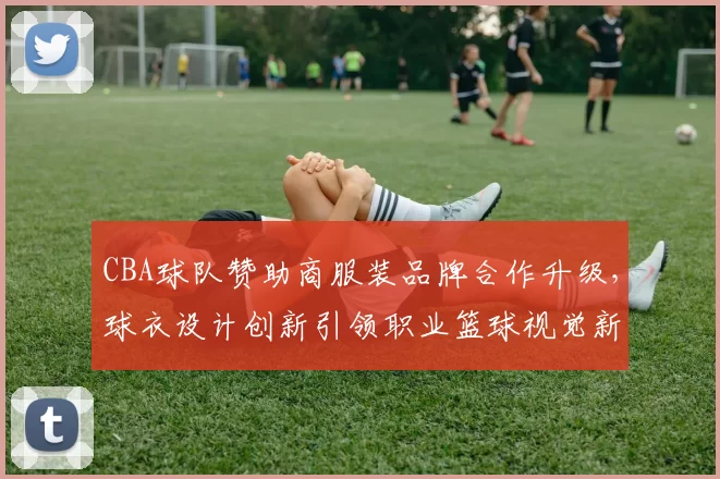 CBA球队赞助商服装品牌合作升级，球衣设计创新引领职业篮球视觉新标准