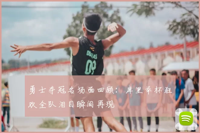 勇士夺冠名场面回顾:库里举杯狂欢全队泪目瞬间再现