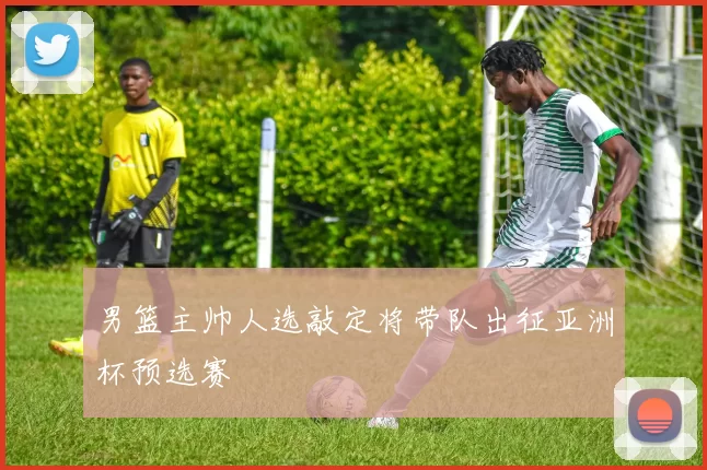 男篮主帅人选敲定将带队出征亚洲杯预选赛