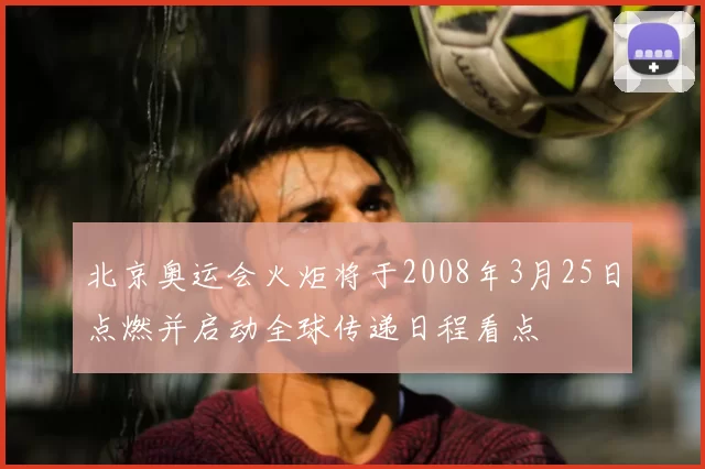 北京奥运会火炬将于2008年3月25日点燃并启动全球传递日程看点