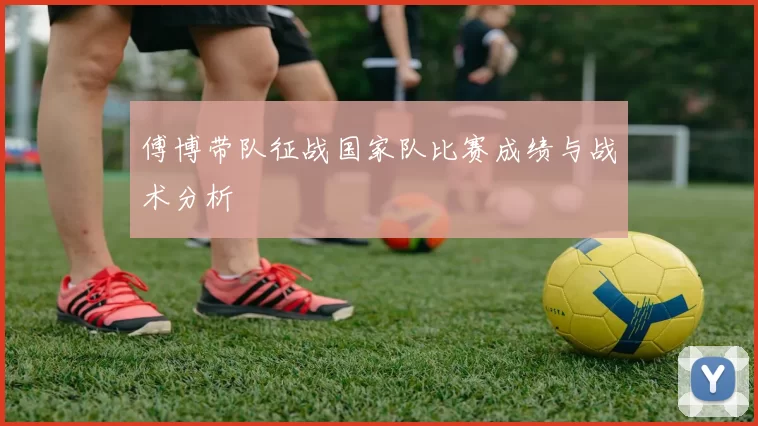 傅博带队征战国家队比赛成绩与战术分析