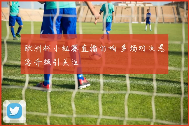 欧洲杯小组赛直播打响 多场对决悬念升级引关注