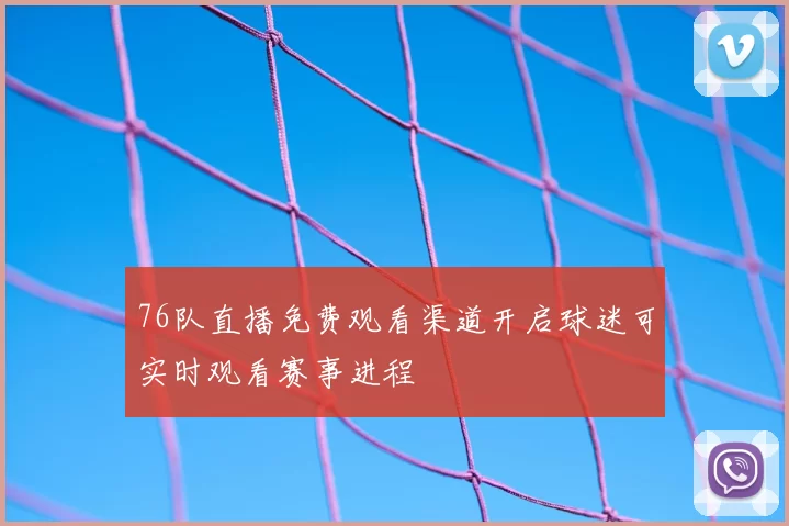 76队直播免费观看渠道开启球迷可实时观看赛事进程