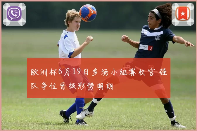 欧洲杯6月19日多场小组赛收官 强队争位晋级形势明朗