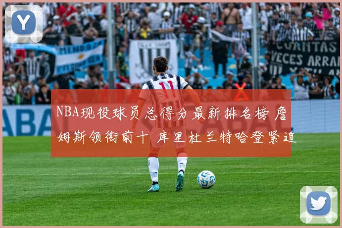 NBA现役球员总得分最新排名榜 詹姆斯领衔前十 库里杜兰特哈登紧追