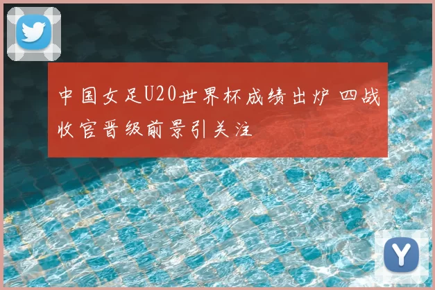 中国女足U20世界杯成绩出炉 四战收官晋级前景引关注