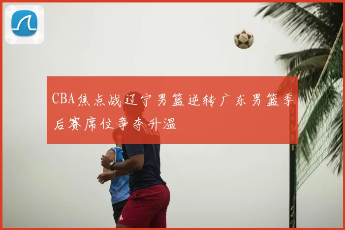 CBA焦点战辽宁男篮逆转广东男篮季后赛席位争夺升温