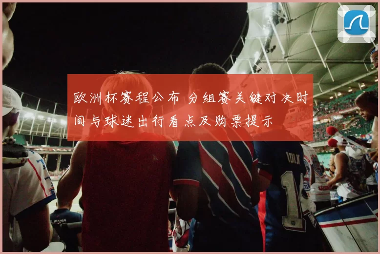 欧洲杯赛程公布 分组赛关键对决时间与球迷出行看点及购票提示