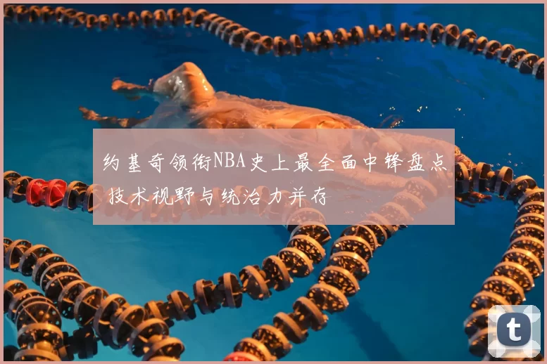 约基奇领衔NBA史上最全面中锋盘点 技术视野与统治力并存
