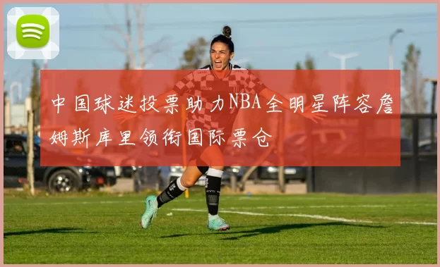 中国球迷投票助力NBA全明星阵容詹姆斯库里领衔国际票仓