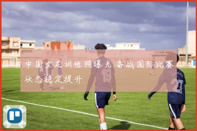 中国女足训练照曝光 备战国际比赛状态稳定提升