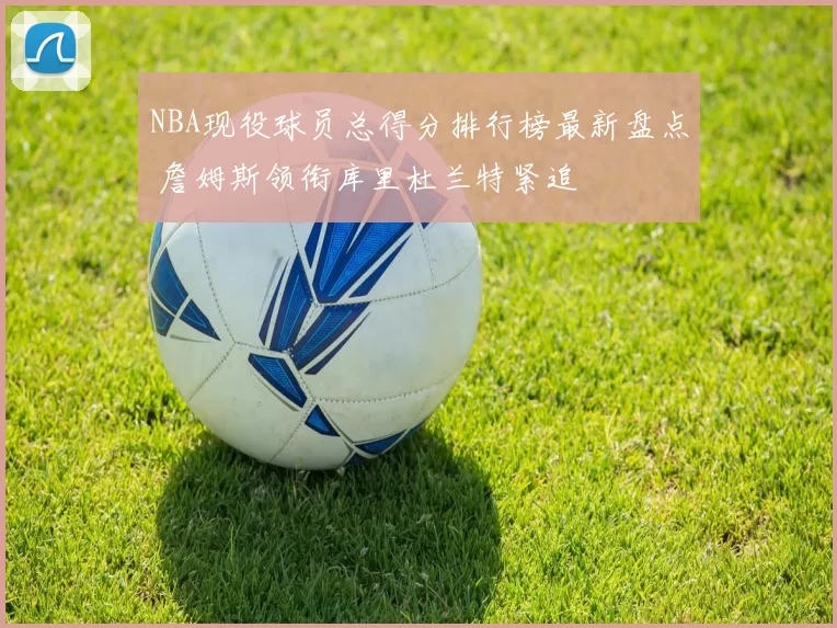 NBA现役球员总得分排行榜最新盘点 詹姆斯领衔库里杜兰特紧追