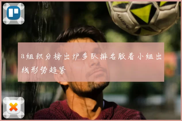 a组积分榜出炉多队排名胶着小组出线形势趋紧