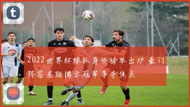 2022世界杯球队身价榜单出炉 豪门阵容差距揭示冠军争夺焦点