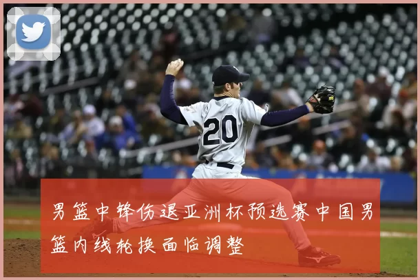 男篮中锋伤退亚洲杯预选赛中国男篮内线轮换面临调整