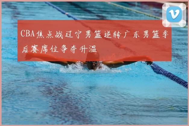 CBA焦点战辽宁男篮逆转广东男篮季后赛席位争夺升温