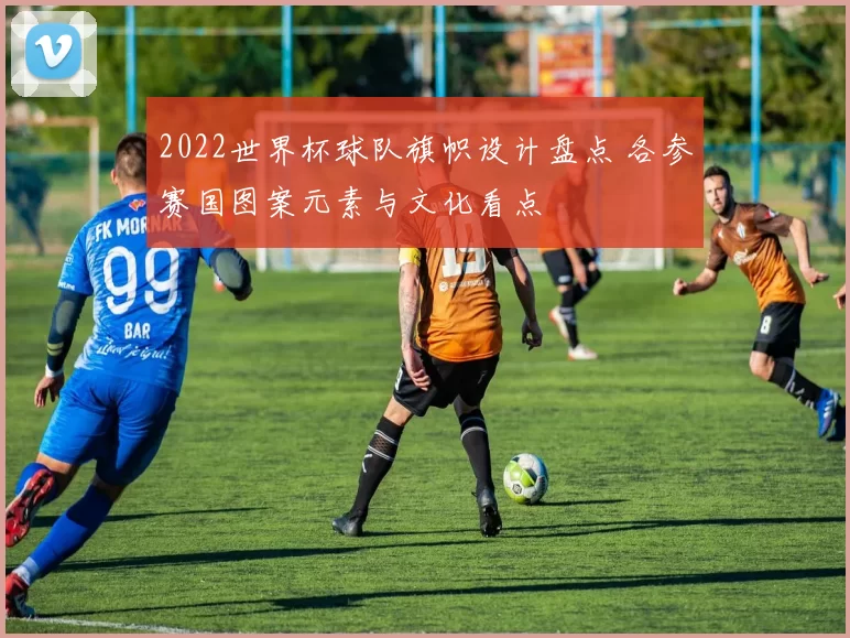 2022世界杯球队旗帜设计盘点 各参赛国图案元素与文化看点