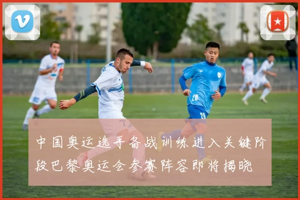 中国奥运选手备战训练进入关键阶段巴黎奥运会参赛阵容即将揭晓