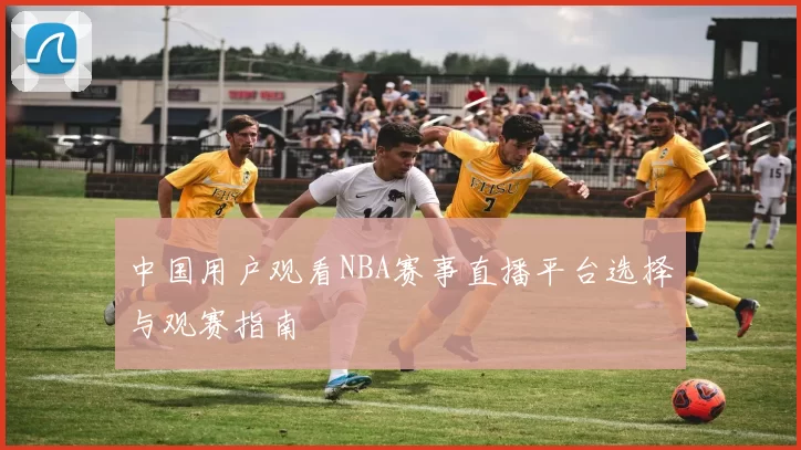 中国用户观看NBA赛事直播平台选择与观赛指南