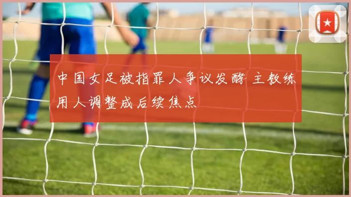 中国女足被指罪人争议发酵 主教练用人调整成后续焦点
