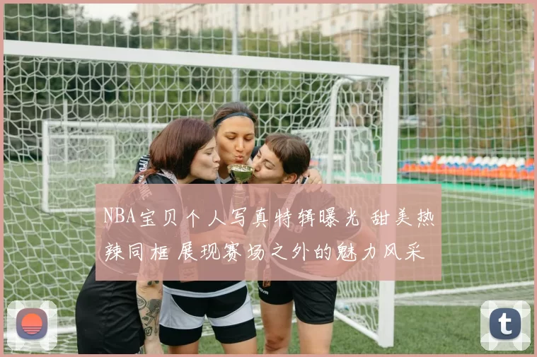 NBA宝贝个人写真特辑曝光 甜美热辣同框 展现赛场之外的魅力风采