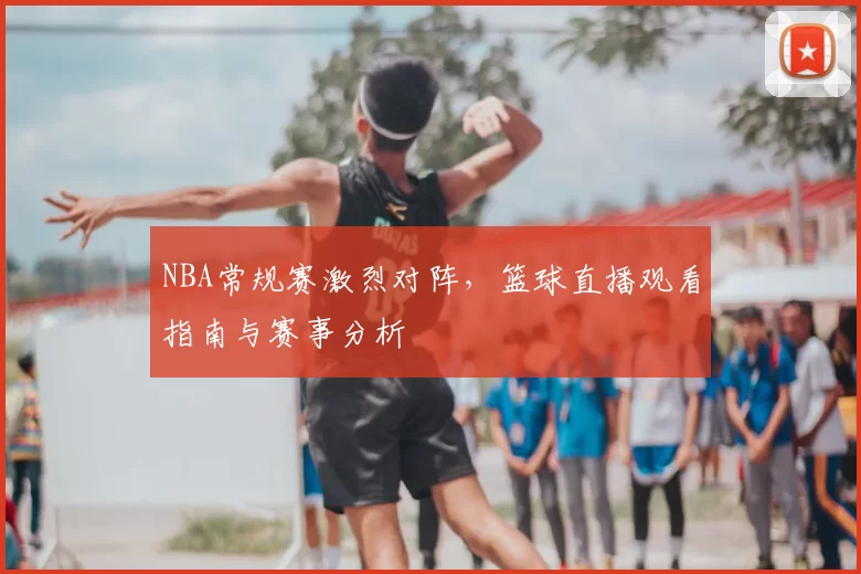 NBA常规赛激烈对阵，篮球直播观看指南与赛事分析