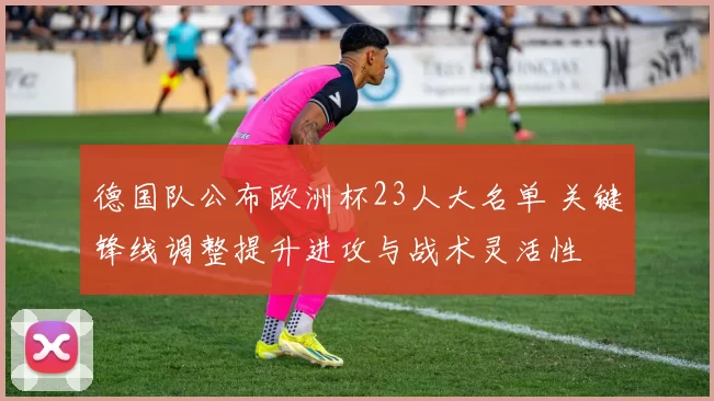 德国队公布欧洲杯23人大名单 关键锋线调整提升进攻与战术灵活性