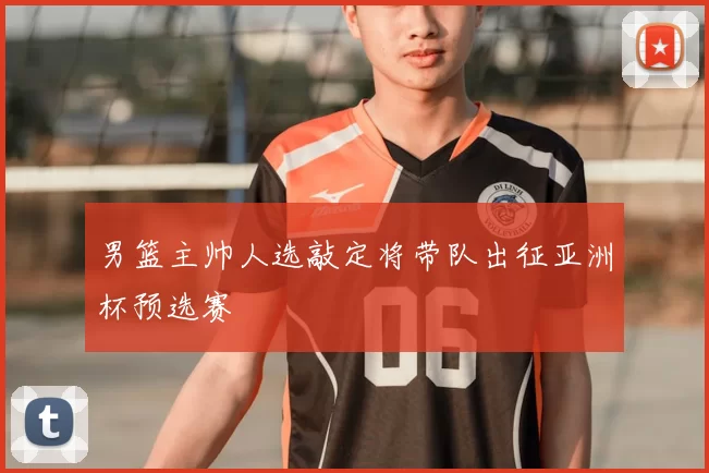 男篮主帅人选敲定将带队出征亚洲杯预选赛