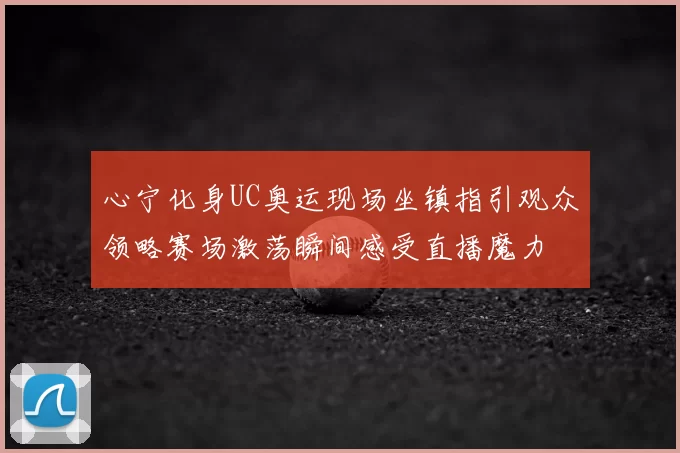 心宁化身UC奥运现场坐镇指引观众领略赛场激荡瞬间感受直播魔力