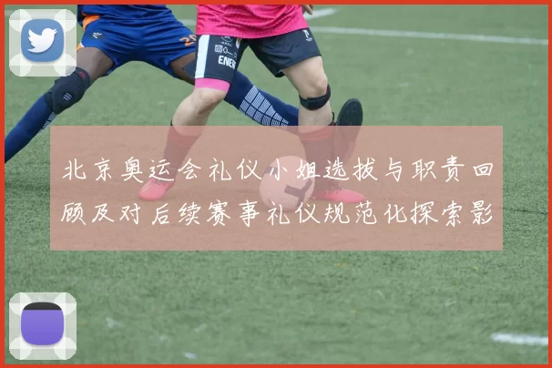 北京奥运会礼仪小姐选拔与职责回顾及对后续赛事礼仪规范化探索影响