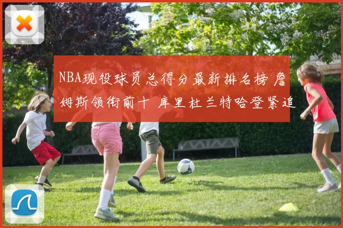 NBA现役球员总得分最新排名榜 詹姆斯领衔前十 库里杜兰特哈登紧追