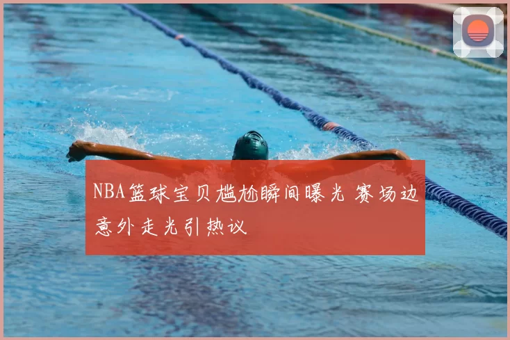 NBA篮球宝贝尴尬瞬间曝光 赛场边意外走光引热议