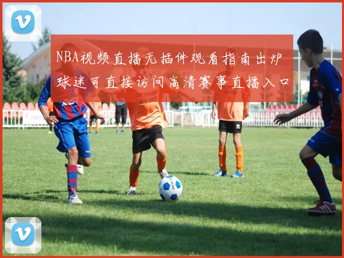 NBA视频直播无插件观看指南出炉 球迷可直接访问高清赛事直播入口