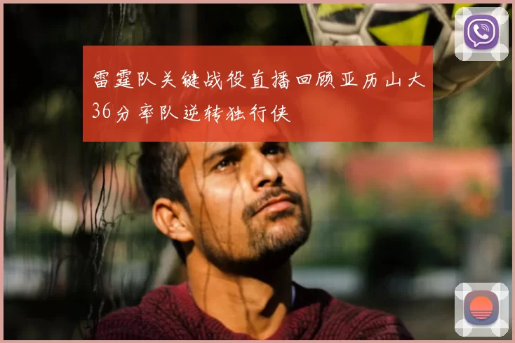 雷霆队关键战役直播回顾亚历山大36分率队逆转独行侠