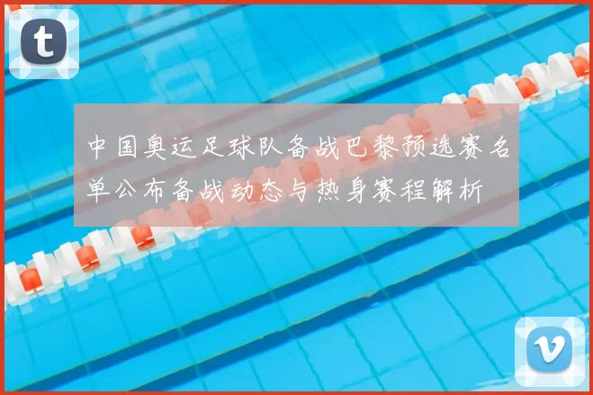 中国奥运足球队备战巴黎预选赛名单公布备战动态与热身赛程解析