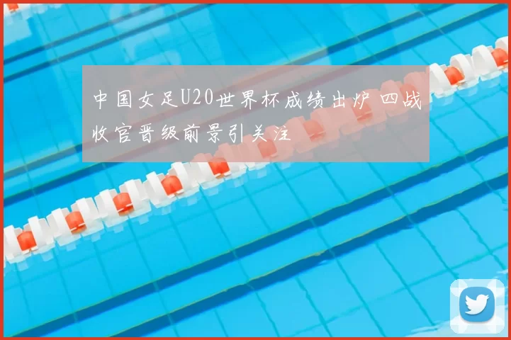 中国女足U20世界杯成绩出炉 四战收官晋级前景引关注