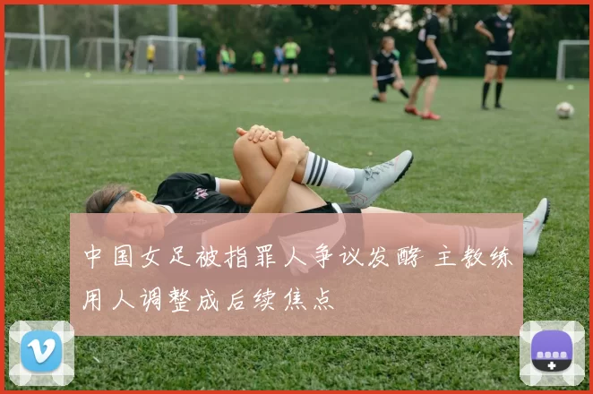 中国女足被指罪人争议发酵 主教练用人调整成后续焦点