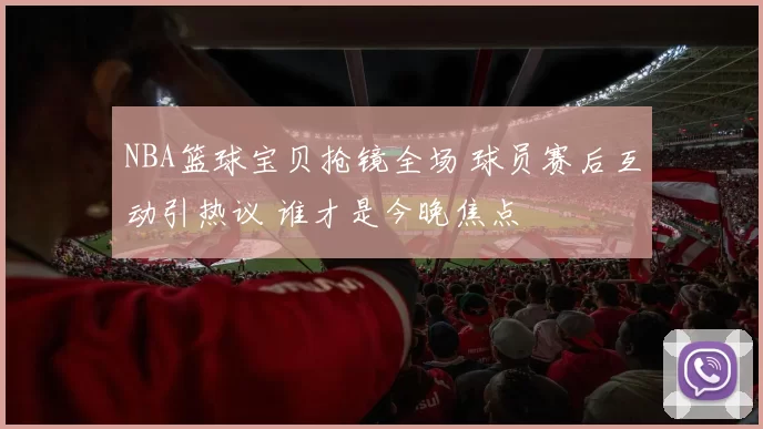 NBA篮球宝贝抢镜全场 球员赛后互动引热议 谁才是今晚焦点