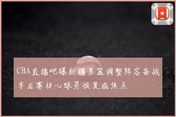 CBA直播吧曝新疆男篮调整阵容备战季后赛核心球员恢复成焦点