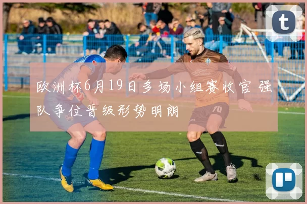 欧洲杯6月19日多场小组赛收官 强队争位晋级形势明朗