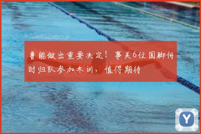 鲁能做出重要决定！事关6位国脚何时归队参加冬训，值得期待