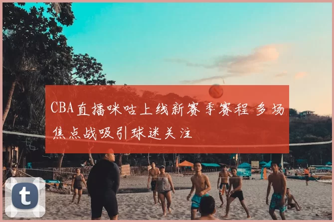 CBA直播咪咕上线新赛季赛程 多场焦点战吸引球迷关注