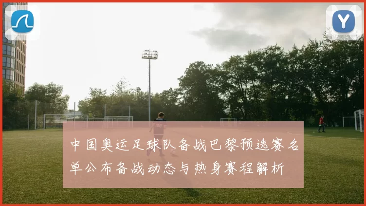 中国奥运足球队备战巴黎预选赛名单公布备战动态与热身赛程解析