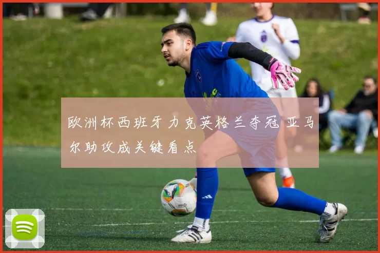 欧洲杯西班牙力克英格兰夺冠 亚马尔助攻成关键看点