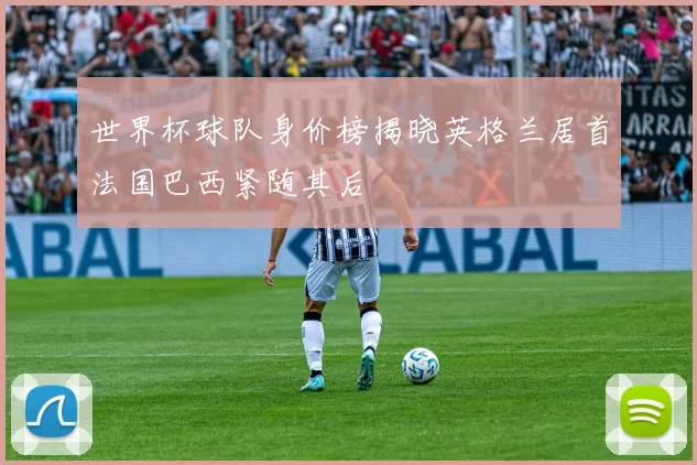 世界杯球队身价榜揭晓英格兰居首法国巴西紧随其后